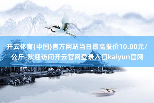 开云体育(中国)官方网站当日最高报价10.00元/公斤-欢迎访问开云官网登录入口kaiyun官网