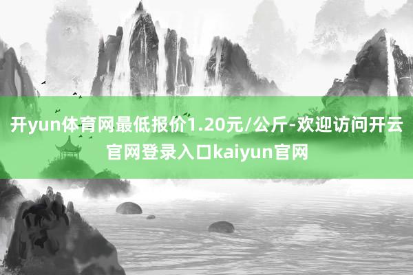 开yun体育网最低报价1.20元/公斤-欢迎访问开云官网登录入口kaiyun官网