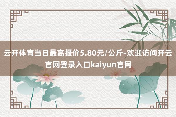 云开体育当日最高报价5.80元/公斤-欢迎访问开云官网登录入口kaiyun官网