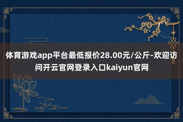 体育游戏app平台最低报价28.00元/公斤-欢迎访问开云官网登录入口kaiyun官网