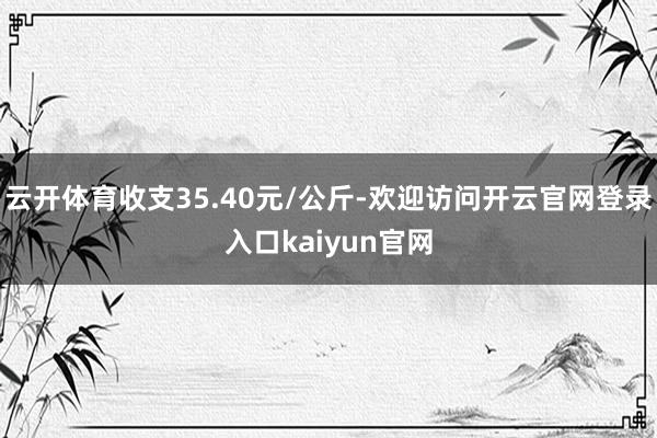 云开体育收支35.40元/公斤-欢迎访问开云官网登录入口kaiyun官网