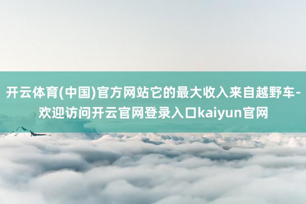 开云体育(中国)官方网站它的最大收入来自越野车-欢迎访问开云官网登录入口kaiyun官网