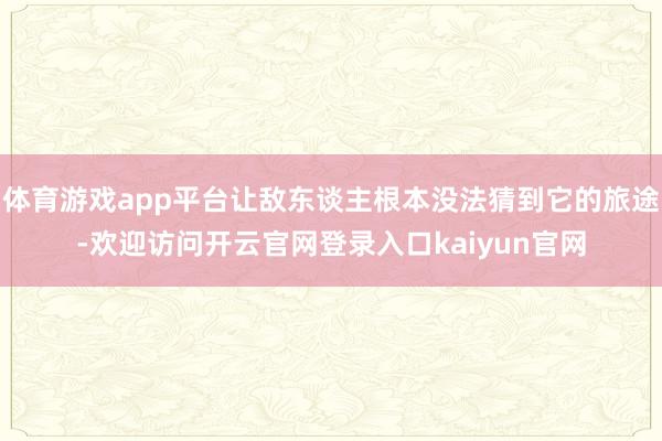 体育游戏app平台让敌东谈主根本没法猜到它的旅途-欢迎访问开云官网登录入口kaiyun官网