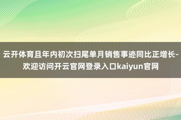 云开体育且年内初次扫尾单月销售事迹同比正增长-欢迎访问开云官网登录入口kaiyun官网