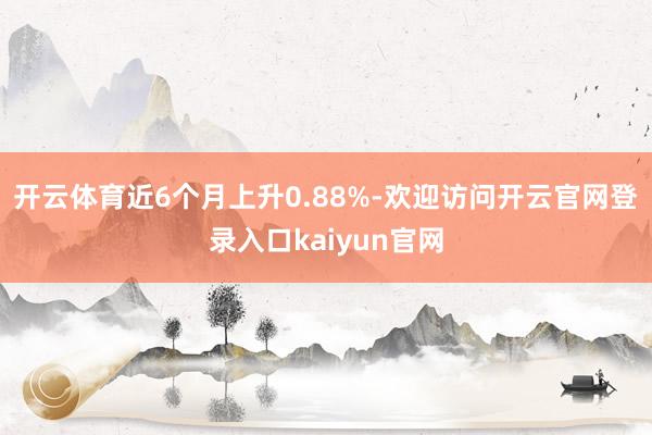 开云体育近6个月上升0.88%-欢迎访问开云官网登录入口kaiyun官网