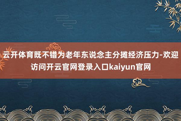 云开体育既不错为老年东说念主分摊经济压力-欢迎访问开云官网登录入口kaiyun官网