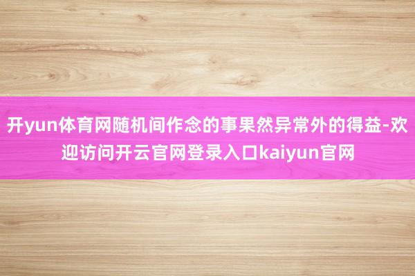 开yun体育网随机间作念的事果然异常外的得益-欢迎访问开云官网登录入口kaiyun官网