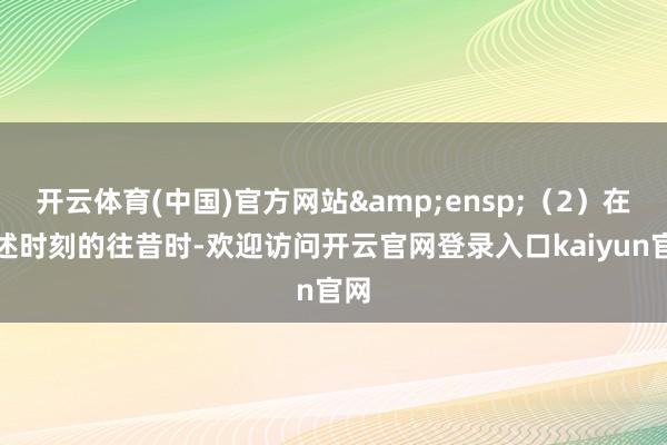 开云体育(中国)官方网站&ensp;（2）在上述时刻的往昔时-欢迎访问开云官网登录入口kaiyun官网