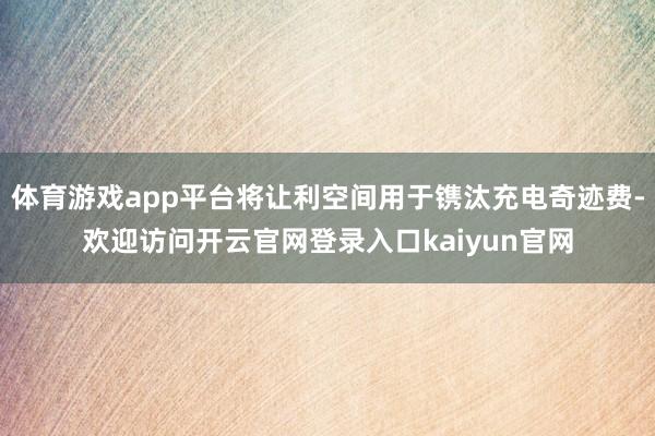 体育游戏app平台将让利空间用于镌汰充电奇迹费-欢迎访问开云官网登录入口kaiyun官网