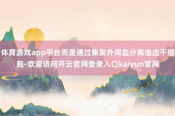 体育游戏app平台而是通过集聚外周血分离造血干细胞-欢迎访问开云官网登录入口kaiyun官网