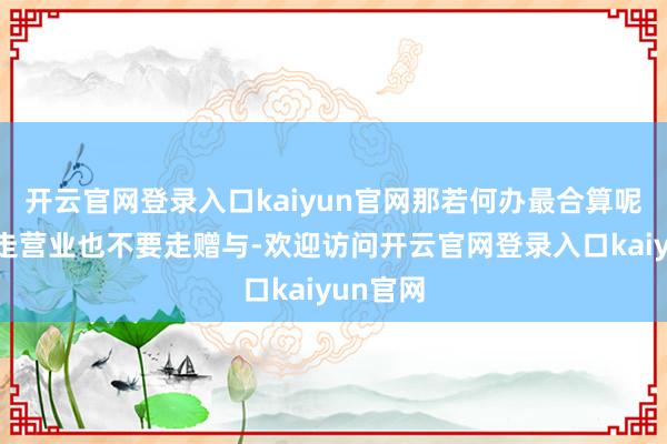 开云官网登录入口kaiyun官网那若何办最合算呢？不要走营业也不要走赠与-欢迎访问开云官网登录入口kaiyun官网