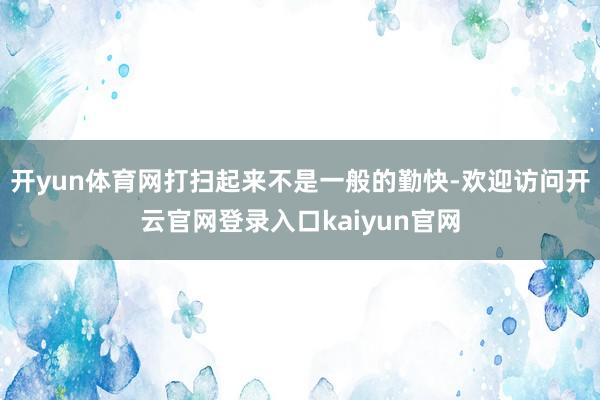 开yun体育网打扫起来不是一般的勤快-欢迎访问开云官网登录入口kaiyun官网