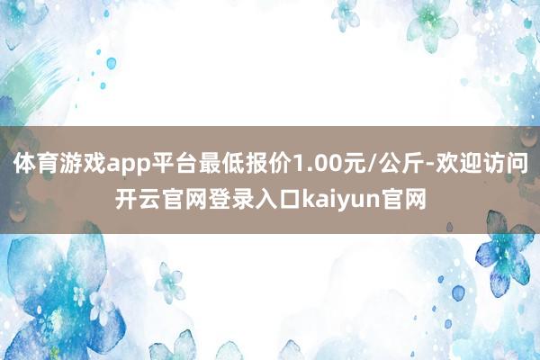 体育游戏app平台最低报价1.00元/公斤-欢迎访问开云官网登录入口kaiyun官网