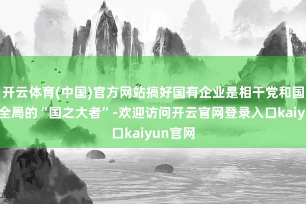 开云体育(中国)官方网站搞好国有企业是相干党和国度作事全局的“国之大者”-欢迎访问开云官网登录入口kaiyun官网