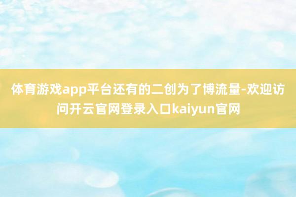 体育游戏app平台　　还有的二创为了博流量-欢迎访问开云官网登录入口kaiyun官网