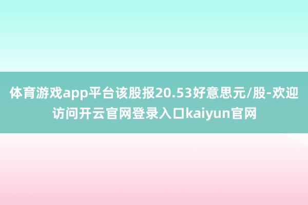 体育游戏app平台该股报20.53好意思元/股-欢迎访问开云官网登录入口kaiyun官网