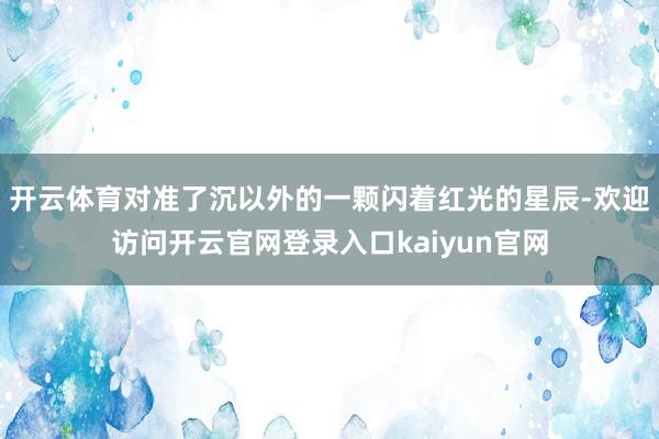 开云体育对准了沉以外的一颗闪着红光的星辰-欢迎访问开云官网登录入口kaiyun官网