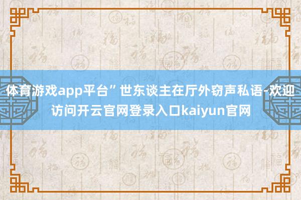 体育游戏app平台”世东谈主在厅外窃声私语-欢迎访问开云官网登录入口kaiyun官网