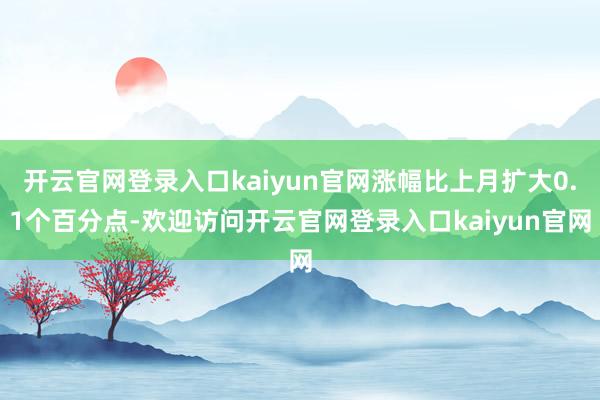 开云官网登录入口kaiyun官网涨幅比上月扩大0.1个百分点-欢迎访问开云官网登录入口kaiyun官网