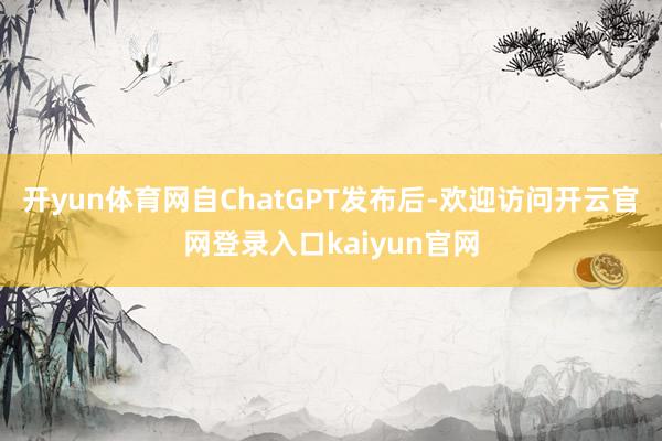 开yun体育网自ChatGPT发布后-欢迎访问开云官网登录入口kaiyun官网