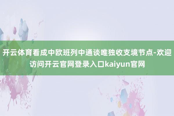 开云体育看成中欧班列中通谈唯独收支境节点-欢迎访问开云官网登录入口kaiyun官网