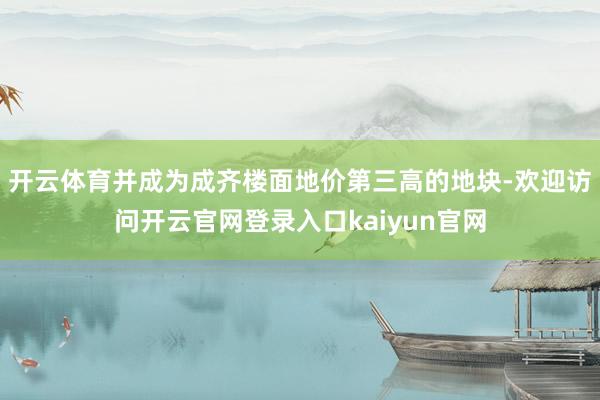 开云体育并成为成齐楼面地价第三高的地块-欢迎访问开云官网登录入口kaiyun官网