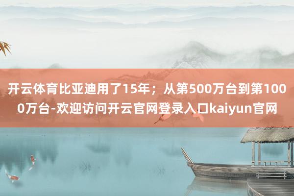 开云体育比亚迪用了15年；从第500万台到第1000万台-欢迎访问开云官网登录入口kaiyun官网