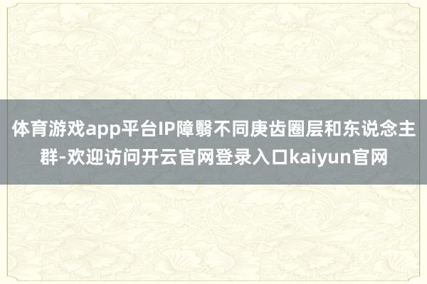 体育游戏app平台IP障翳不同庚齿圈层和东说念主群-欢迎访问开云官网登录入口kaiyun官网