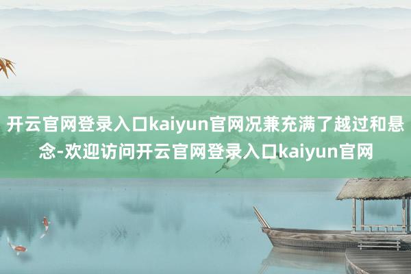 开云官网登录入口kaiyun官网况兼充满了越过和悬念-欢迎访问开云官网登录入口kaiyun官网