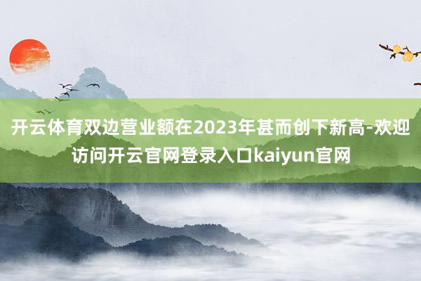 开云体育双边营业额在2023年甚而创下新高-欢迎访问开云官网登录入口kaiyun官网