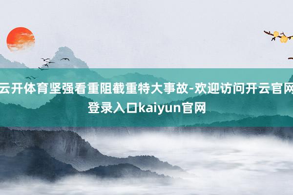 云开体育坚强看重阻截重特大事故-欢迎访问开云官网登录入口kaiyun官网