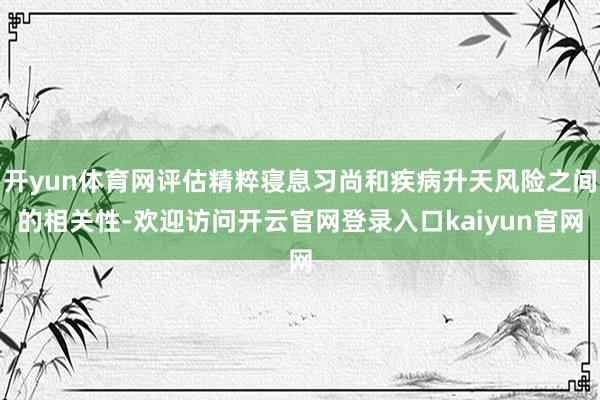 开yun体育网评估精粹寝息习尚和疾病升天风险之间的相关性-欢迎访问开云官网登录入口kaiyun官网