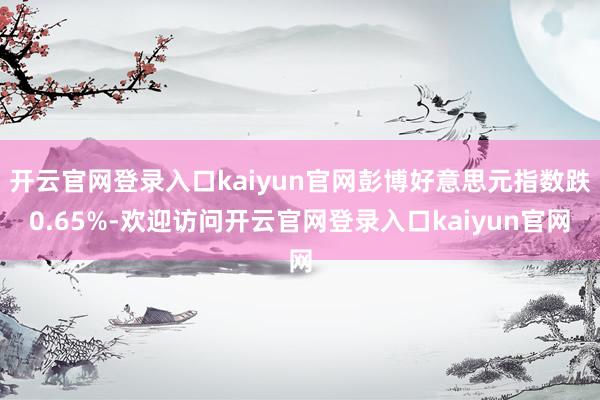 开云官网登录入口kaiyun官网彭博好意思元指数跌0.65%-欢迎访问开云官网登录入口kaiyun官网