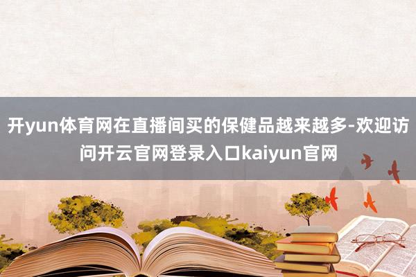 开yun体育网在直播间买的保健品越来越多-欢迎访问开云官网登录入口kaiyun官网