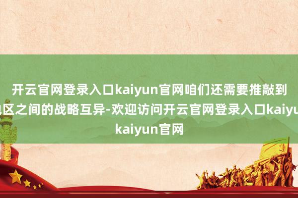 开云官网登录入口kaiyun官网咱们还需要推敲到不同地区之间的战略互异-欢迎访问开云官网登录入口kaiyun官网