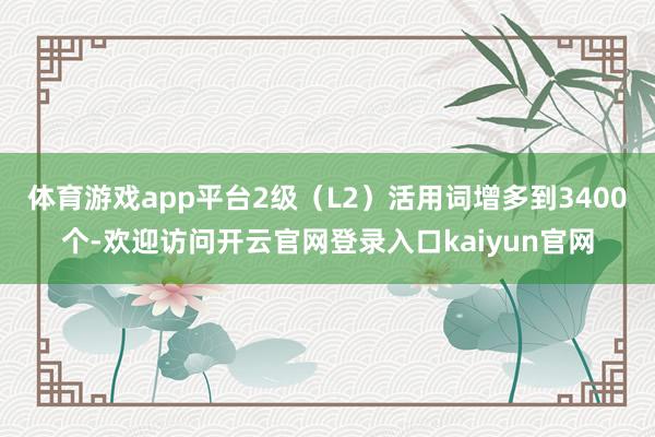 体育游戏app平台2级（L2）活用词增多到3400个-欢迎访问开云官网登录入口kaiyun官网