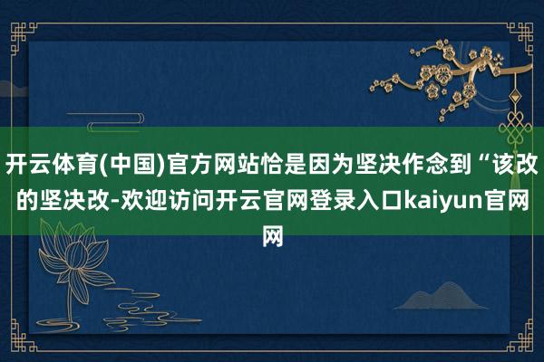 开云体育(中国)官方网站恰是因为坚决作念到“该改的坚决改-欢迎访问开云官网登录入口kaiyun官网