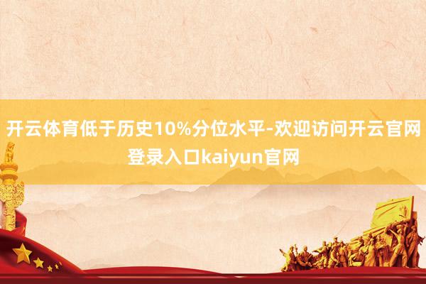 开云体育低于历史10%分位水平-欢迎访问开云官网登录入口kaiyun官网