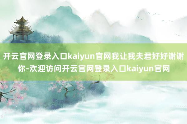 开云官网登录入口kaiyun官网我让我夫君好好谢谢你-欢迎访问开云官网登录入口kaiyun官网