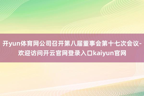 开yun体育网公司召开第八届董事会第十七次会议-欢迎访问开云官网登录入口kaiyun官网