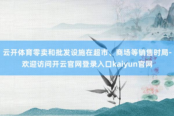 云开体育零卖和批发设施在超市、商场等销售时局-欢迎访问开云官网登录入口kaiyun官网