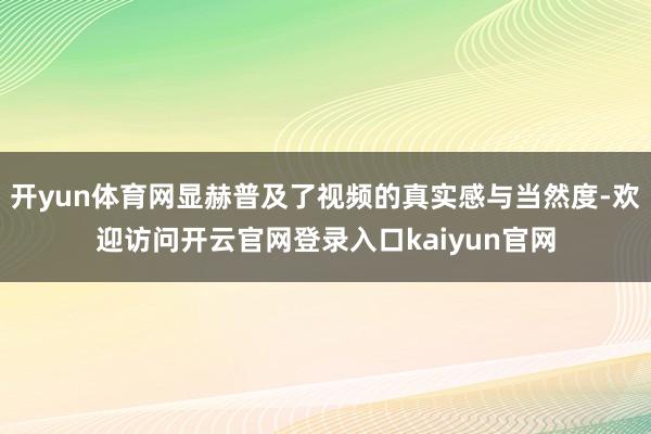 开yun体育网显赫普及了视频的真实感与当然度-欢迎访问开云官网登录入口kaiyun官网