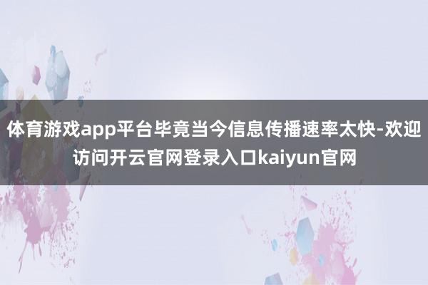 体育游戏app平台毕竟当今信息传播速率太快-欢迎访问开云官网登录入口kaiyun官网