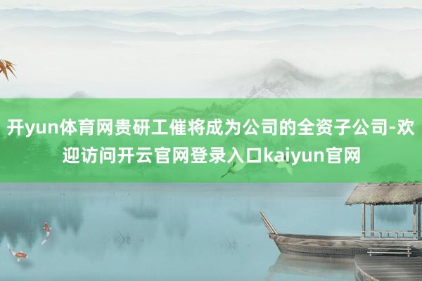 开yun体育网贵研工催将成为公司的全资子公司-欢迎访问开云官网登录入口kaiyun官网