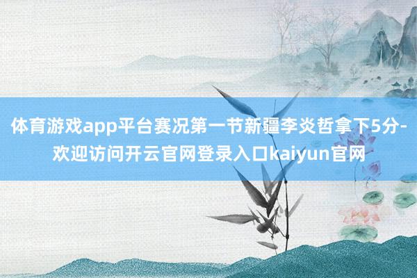 体育游戏app平台赛况第一节新疆李炎哲拿下5分-欢迎访问开云官网登录入口kaiyun官网