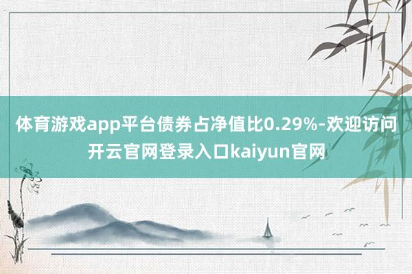 体育游戏app平台债券占净值比0.29%-欢迎访问开云官网登录入口kaiyun官网