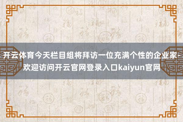 开云体育今天栏目组将拜访一位充满个性的企业家-欢迎访问开云官网登录入口kaiyun官网