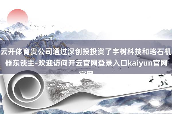 云开体育贵公司通过深创投投资了宇树科技和珞石机器东谈主-欢迎访问开云官网登录入口kaiyun官网