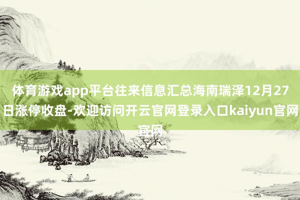 体育游戏app平台往来信息汇总海南瑞泽12月27日涨停收盘-欢迎访问开云官网登录入口kaiyun官网