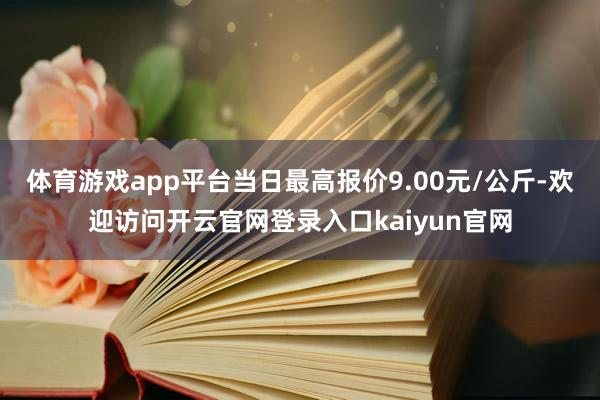 体育游戏app平台当日最高报价9.00元/公斤-欢迎访问开云官网登录入口kaiyun官网